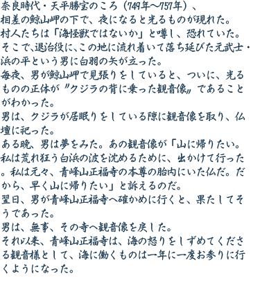 奈良時代・天平勝宝のころ（749年～757年）、相差の鯨山岬の下で、夜になると光るものが現れた。村人たちは「海怪獣ではないか」と噂し、恐れていた。そこで、退治役に、この地に流れ着いて落ち延びた元武士・浜の平という男に白羽の矢が立った。毎夜、男が鯨山岬で見張りをしていると、ついに、光るものの正体が〝クジラの背に乗った観音像〟であることがわかった。男は、クジラが居眠りをしている隙に観音像を取り、仏壇に祀った。ある晩、男は夢をみた。あの観音像が「山に帰りたい。私は荒れ狂う白浜の波を沈めるために、出かけて行った。私は元々、青峰山正福寺の本尊の胎内にいた仏だ。だから、早く山に帰りたい」と訴えるのだ。翌日、男が青峰山正福寺へ確かめに行くと、果たしてそうであった。男は、無事、その寺へ観音像を戻した。それ以来、青峰山正福寺は、海の怒りをしずめてくださる観音様として、海に働くものは一年に一度お参りに行くようになった。